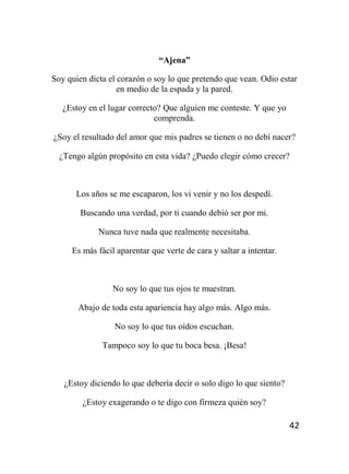42
“Ajena”
Soy quien dicta el corazón o soy lo que pretendo que vean. Odio estar
en medio de la espada y la pared.
¿Estoy en el lugar correcto? Que alguien me conteste. Y que yo
comprenda.
¿Soy el resultado del amor que mis padres se tienen o no debí nacer?
¿Tengo algún propósito en esta vida? ¿Puedo elegir cómo crecer?
Los años se me escaparon, los vi venir y no los despedí.
Buscando una verdad, por ti cuando debió ser por mi.
Nunca tuve nada que realmente necesitaba.
Es más fácil aparentar que verte de cara y saltar a intentar.
No soy lo que tus ojos te muestran.
Abajo de toda esta apariencia hay algo más. Algo más.
No soy lo que tus oídos escuchan.
Tampoco soy lo que tu boca besa. ¡Besa!
¿Estoy diciendo lo que debería decir o solo digo lo que siento?
¿Estoy exagerando o te digo con firmeza quién soy?
 