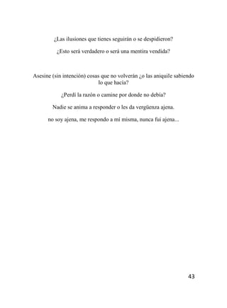 43
¿Las ilusiones que tienes seguirán o se despidieron?
¿Esto será verdadero o será una mentira vendida?
Asesine (sin intención) cosas que no volverán ¿o las aniquile sabiendo
lo que hacía?
¿Perdí la razón o camine por donde no debía?
Nadie se anima a responder o les da vergüenza ajena.
no soy ajena, me respondo a mí misma, nunca fui ajena...
 