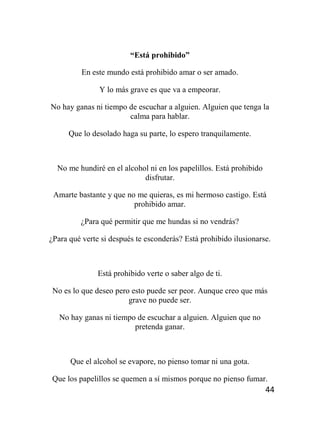 44
“Está prohibido”
En este mundo está prohibido amar o ser amado.
Y lo más grave es que va a empeorar.
No hay ganas ni tiempo de escuchar a alguien. Alguien que tenga la
calma para hablar.
Que lo desolado haga su parte, lo espero tranquilamente.
No me hundiré en el alcohol ni en los papelillos. Está prohibido
disfrutar.
Amarte bastante y que no me quieras, es mi hermoso castigo. Está
prohibido amar.
¿Para qué permitir que me hundas si no vendrás?
¿Para qué verte si después te esconderás? Está prohibido ilusionarse.
Está prohibido verte o saber algo de ti.
No es lo que deseo pero esto puede ser peor. Aunque creo que más
grave no puede ser.
No hay ganas ni tiempo de escuchar a alguien. Alguien que no
pretenda ganar.
Que el alcohol se evapore, no pienso tomar ni una gota.
Que los papelillos se quemen a sí mismos porque no pienso fumar.
 