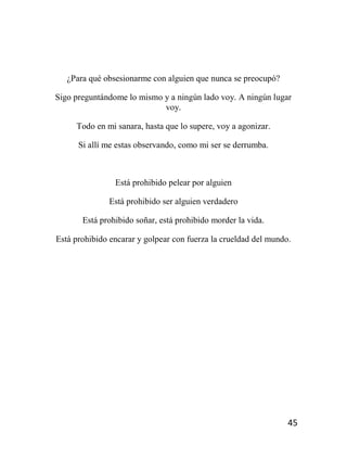 45
¿Para qué obsesionarme con alguien que nunca se preocupó?
Sigo preguntándome lo mismo y a ningún lado voy. A ningún lugar
voy.
Todo en mi sanara, hasta que lo supere, voy a agonizar.
Si allí me estas observando, como mi ser se derrumba.
Está prohibido pelear por alguien
Está prohibido ser alguien verdadero
Está prohibido soñar, está prohibido morder la vida.
Está prohibido encarar y golpear con fuerza la crueldad del mundo.
 
