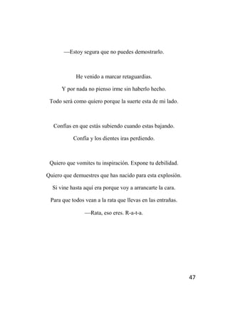 47
Estoy segura que no puedes demostrarlo.
He venido a marcar retaguardias.
Y por nada no pienso irme sin haberlo hecho.
Todo será como quiero porque la suerte esta de mi lado.
Confías en que estás subiendo cuando estas bajando.
Confía y los dientes iras perdiendo.
Quiero que vomites tu inspiración. Expone tu debilidad.
Quiero que demuestres que has nacido para esta explosión.
Si vine hasta aquí era porque voy a arrancarte la cara.
Para que todos vean a la rata que llevas en las entrañas.
Rata, eso eres. R-a-t-a.
 