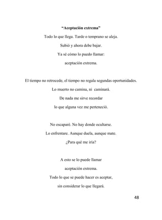 48
“Aceptación extrema”
Todo lo que llega. Tarde o temprano se aleja.
Subió y ahora debe bajar.
Ya sé cómo lo puedo llamar:
aceptación extrema.
El tiempo no retrocede, el tiempo no regala segundas oportunidades.
Lo muerto no camina, ni caminará.
De nada me sirve recordar
lo que alguna vez me perteneció.
No escaparé. No hay donde ocultarse.
Lo enfrentare. Aunque duela, aunque mate.
¿Para qué me iría?
A esto se lo puede llamar
aceptación extrema.
Todo lo que se puede hacer es aceptar,
sin considerar lo que llegará.
 