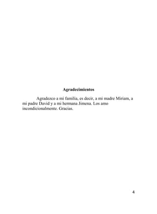 4
Agradecimientos
Agradezco a mi familia, es decir, a mi madre Miriam, a
mi padre David y a mi hermana Jimena. Los amo
incondicionalmente. Gracias.
 