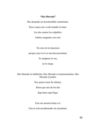 50
“Has liberado”
Has desatado un incontrolable sentimiento.
Poco a poco nos va devorando el amor.
Los dos somos los culpables.
Ambos cargamos con esto.
No creo en tu inocencia
porque creer en ti es tan desconcertante.
Yo tampoco lo soy,
no lo niego.
Has liberado la inhibición. Has liberado el enamoramiento. Has
liberado el pudor.
Nos quiere tener de rehenes.
Hasta que uno de los dos
diga hasta aquí llego.
Esto me arrastra hasta a ti.
Esto te está encadenando sin encadenar.
 