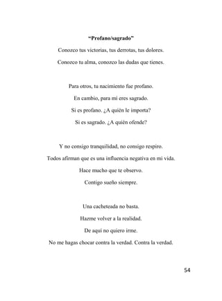 54
“Profano/sagrado”
Conozco tus victorias, tus derrotas, tus dolores.
Conozco tu alma, conozco las dudas que tienes.
Para otros, tu nacimiento fue profano.
En cambio, para mí eres sagrado.
Si es profano. ¿A quién le importa?
Si es sagrado. ¿A quién ofende?
Y no consigo tranquilidad, no consigo respiro.
Todos afirman que es una influencia negativa en mi vida.
Hace mucho que te observo.
Contigo sueño siempre.
Una cacheteada no basta.
Hazme volver a la realidad.
De aquí no quiero irme.
No me hagas chocar contra la verdad. Contra la verdad.
 