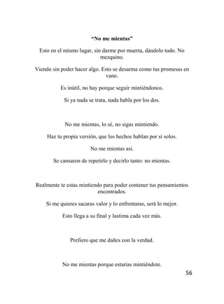 56
“No me mientas”
Esto en el mismo lugar, sin darme por muerta, dándolo todo. No
mezquino.
Viendo sin poder hacer algo. Esto se desarma como tus promesas en
vano.
Es inútil, no hay porque seguir mintiéndonos.
Si ya nada se trata, nada habla por los dos.
No me mientas, lo sé, no sigas mintiendo.
Haz tu propia versión, que los hechos hablan por sí solos.
No me mientas así.
Se cansaron de repetirlo y decirlo tanto: no mientas.
Realmente te estas mintiendo para poder contener tus pensamientos
encontrados.
Si me quieres sacaras valor y lo enfrentaras, será lo mejor.
Esto llega a su final y lastima cada vez más.
Prefiero que me dañes con la verdad.
No me mientas porque estarías mintiéndote.
 