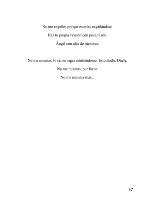 57
No me engañes porque estarías engañándote.
Haz tu propia versión con poca razón.
Ángel con alas de mentiras.
No me mientas, lo sé, no sigas mintiéndome. Esto duele. Duele.
No me mientas, por favor.
No me mientas más...
 