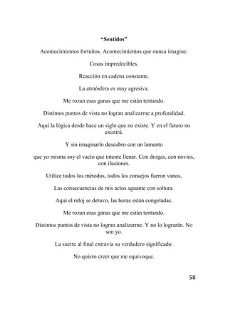 58
“Sentidos”
Acontecimientos fortuitos. Acontecimientos que nunca imagine.
Cosas impredecibles.
Reacción en cadena constante.
La atmósfera es muy agresiva.
Me rozan esas ganas que me están tentando.
Distintos puntos de vista no logran analizarme a profundidad.
Aquí la lógica desde hace un siglo que no existe. Y en el futuro no
existirá.
Y sin imaginarlo descubro con un lamento
que yo misma soy el vacío que intente llenar. Con drogas, con novios,
con ilusiones.
Utilice todos los métodos, todos los consejos fueron vanos.
Las consecuencias de mis actos aguante con soltura.
Aquí el reloj se detuvo, las horas están congeladas.
Me rozan esas ganas que me están tentando.
Distintos puntos de vista no logran analizarme. Y no lo lograrán. No
son yo.
La suerte al final extravía su verdadero significado.
No quiero creer que me equivoque.
 