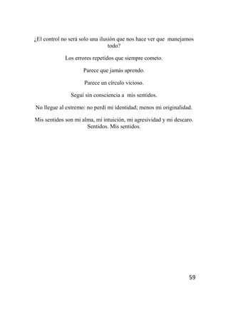 59
¿El control no será solo una ilusión que nos hace ver que manejamos
todo?
Los errores repetidos que siempre cometo.
Parece que jamás aprendo.
Parece un círculo vicioso.
Seguí sin consciencia a mis sentidos.
No llegue al extremo: no perdí mi identidad; menos mi originalidad.
Mis sentidos son mi alma, mi intuición, mi agresividad y mi descaro.
Sentidos. Mis sentidos.
 