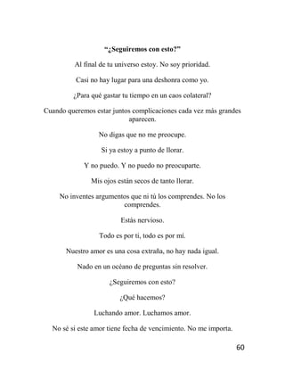 60
“¿Seguiremos con esto?”
Al final de tu universo estoy. No soy prioridad.
Casi no hay lugar para una deshonra como yo.
¿Para qué gastar tu tiempo en un caos colateral?
Cuando queremos estar juntos complicaciones cada vez más grandes
aparecen.
No digas que no me preocupe.
Si ya estoy a punto de llorar.
Y no puedo. Y no puedo no preocuparte.
Mis ojos están secos de tanto llorar.
No inventes argumentos que ni tú los comprendes. No los
comprendes.
Estás nervioso.
Todo es por ti, todo es por mí.
Nuestro amor es una cosa extraña, no hay nada igual.
Nado en un océano de preguntas sin resolver.
¿Seguiremos con esto?
¿Qué hacemos?
Luchando amor. Luchamos amor.
No sé si este amor tiene fecha de vencimiento. No me importa.
 