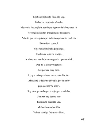 63
Estaba extrañando tu cálida voz.
Tu buena presencia añoraba.
Me sentía incompleta, sentí que algo me faltaba y eras tú.
Reconciliación tan emocionante la nuestra.
Admito que me equivoque. Admito que no fui perfecta.
Extravíe el control.
No se en que estaba pensando.
Cualquier tontería te dije.
Y ahora me has dado una segunda oportunidad.
Que no la desaprovechare.
Me portare muy bien.
Lo que más quería era una reconciliación.
Abrazarte y dejarme envuelta por tu amor
para decirte “te amo”.
Soy otra, ya no la que te dijo que te odiaba.
Una paz hay dentro mío.
Extrañaba tu cálida voz.
Me hacías mucha falta.
Volver contigo fue maravilloso.
 