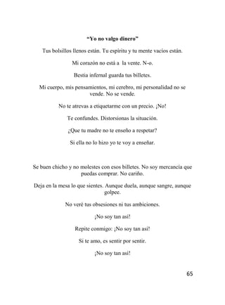 65
“Yo no valgo dinero”
Tus bolsillos llenos están. Tu espíritu y tu mente vacíos están.
Mi corazón no está a la vente. N-o.
Bestia infernal guarda tus billetes.
Mi cuerpo, mis pensamientos, mi cerebro, mi personalidad no se
vende. No se vende.
No te atrevas a etiquetarme con un precio. ¡No!
Te confundes. Distorsionas la situación.
¿Que tu madre no te enseño a respetar?
Si ella no lo hizo yo te voy a enseñar.
Se buen chicho y no molestes con esos billetes. No soy mercancía que
puedas comprar. No cariño.
Deja en la mesa lo que sientes. Aunque duela, aunque sangre, aunque
golpee.
No veré tus obsesiones ni tus ambiciones.
¡No soy tan así!
Repite conmigo: ¡No soy tan así!
Si te amo, es sentir por sentir.
¡No soy tan así!
 