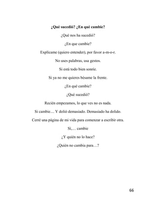 66
¿Qué sucedió? ¿En qué cambie?
¿Qué nos ha sucedió?
¿En que cambie?
Explícame (quiero entender), por favor a-m-o-r.
No uses palabras, usa gestos.
Si está todo bien sonríe.
Si ya no me quieres bésame la frente.
¿En qué cambie?
¿Qué sucedió?
Recién empezamos, lo que ves no es nada.
Si cambie.... Y dolió demasiado. Demasiado ha dolido.
Cerré una página de mi vida para comenzar a escribir otra.
Sí,… cambie
¿Y quién no lo hace?
¿Quién no cambia para…?
 
