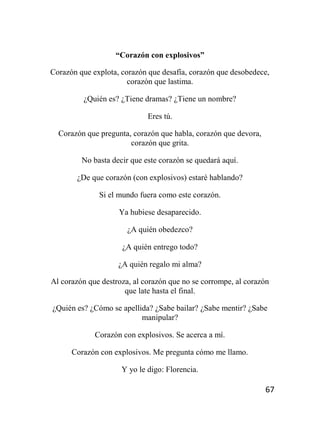 67
“Corazón con explosivos”
Corazón que explota, corazón que desafía, corazón que desobedece,
corazón que lastima.
¿Quién es? ¿Tiene dramas? ¿Tiene un nombre?
Eres tú.
Corazón que pregunta, corazón que habla, corazón que devora,
corazón que grita.
No basta decir que este corazón se quedará aquí.
¿De que corazón (con explosivos) estaré hablando?
Si el mundo fuera como este corazón.
Ya hubiese desaparecido.
¿A quién obedezco?
¿A quién entrego todo?
¿A quién regalo mi alma?
Al corazón que destroza, al corazón que no se corrompe, al corazón
que late hasta el final.
¿Quién es? ¿Cómo se apellida? ¿Sabe bailar? ¿Sabe mentir? ¿Sabe
manipular?
Corazón con explosivos. Se acerca a mí.
Corazón con explosivos. Me pregunta cómo me llamo.
Y yo le digo: Florencia.
 
