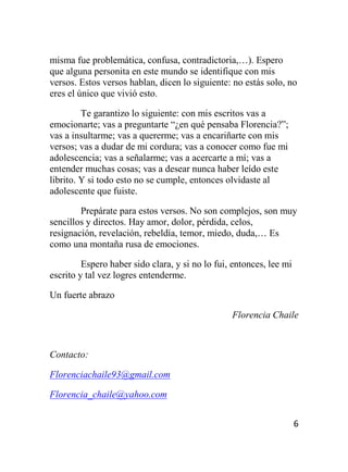 6
misma fue problemática, confusa, contradictoria,…). Espero
que alguna personita en este mundo se identifique con mis
versos. Estos versos hablan, dicen lo siguiente: no estás solo, no
eres el único que vivió esto.
Te garantizo lo siguiente: con mis escritos vas a
emocionarte; vas a preguntarte “¿en qué pensaba Florencia?”;
vas a insultarme; vas a quererme; vas a encariñarte con mis
versos; vas a dudar de mi cordura; vas a conocer como fue mi
adolescencia; vas a señalarme; vas a acercarte a mí; vas a
entender muchas cosas; vas a desear nunca haber leído este
librito. Y si todo esto no se cumple, entonces olvidaste al
adolescente que fuiste.
Prepárate para estos versos. No son complejos, son muy
sencillos y directos. Hay amor, dolor, pérdida, celos,
resignación, revelación, rebeldía, temor, miedo, duda,… Es
como una montaña rusa de emociones.
Espero haber sido clara, y si no lo fui, entonces, lee mi
escrito y tal vez logres entenderme.
Un fuerte abrazo
Florencia Chaile
Contacto:
Florenciachaile93@gmail.com
Florencia_chaile@yahoo.com
 