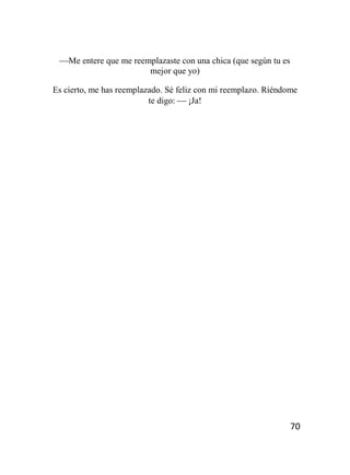 70
Me entere que me reemplazaste con una chica (que según tu es
mejor que yo)
Es cierto, me has reemplazado. Sé feliz con mi reemplazo. Riéndome
te digo:  ¡Ja!
 