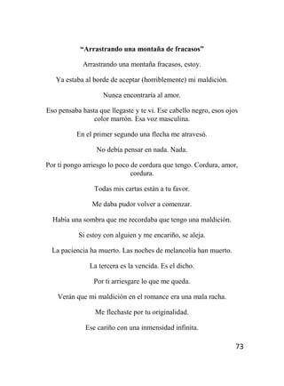 73
“Arrastrando una montaña de fracasos”
Arrastrando una montaña fracasos, estoy.
Ya estaba al borde de aceptar (horriblemente) mi maldición.
Nunca encontraría al amor.
Eso pensaba hasta que llegaste y te vi. Ese cabello negro, esos ojos
color marrón. Esa voz masculina.
En el primer segundo una flecha me atravesó.
No debía pensar en nada. Nada.
Por ti pongo arriesgo lo poco de cordura que tengo. Cordura, amor,
cordura.
Todas mis cartas están a tu favor.
Me daba pudor volver a comenzar.
Había una sombra que me recordaba que tengo una maldición.
Si estoy con alguien y me encariño, se aleja.
La paciencia ha muerto. Las noches de melancolía han muerto.
La tercera es la vencida. Es el dicho.
Por ti arriesgare lo que me queda.
Verán que mi maldición en el romance era una mala racha.
Me flechaste por tu originalidad.
Ese cariño con una inmensidad infinita.
 