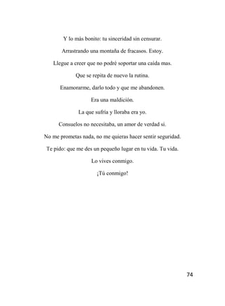 74
Y lo más bonito: tu sinceridad sin censurar.
Arrastrando una montaña de fracasos. Estoy.
Llegue a creer que no podré soportar una caída mas.
Que se repita de nuevo la rutina.
Enamorarme, darlo todo y que me abandonen.
Era una maldición.
La que sufría y lloraba era yo.
Consuelos no necesitaba, un amor de verdad si.
No me prometas nada, no me quieras hacer sentir seguridad.
Te pido: que me des un pequeño lugar en tu vida. Tu vida.
Lo vives conmigo.
¡Tú conmigo!
 