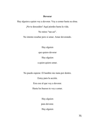 75
Devorar
Hay alguien a quien voy a devorar. Voy a comer hasta su alma.
¡No te descuides! Aquí pierdes hasta la vida.
No mires "tan así".
No intento resaltar pero si amar. Amar devorando.
Hay alguien
que quiero devorar
Hay alguien
a quien quiero amar.
No puedo esperar. El hambre me mata por dentro.
Estoy para la acción.
Eres ese al que voy a devorar.
Hasta los huesos te voy a amar.
Hay alguien
para devorar.
Hay alguien
 