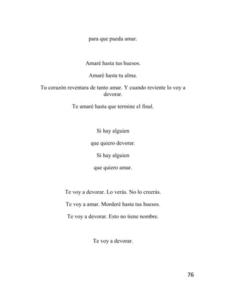 76
para que pueda amar.
Amaré hasta tus huesos.
Amaré hasta tu alma.
Tu corazón reventara de tanto amar. Y cuando reviente lo voy a
devorar.
Te amaré hasta que termine el final.
Si hay alguien
que quiero devorar.
Si hay alguien
que quiero amar.
Te voy a devorar. Lo verás. No lo creerás.
Te voy a amar. Morderé hasta tus huesos.
Te voy a devorar. Esto no tiene nombre.
Te voy a devorar.
 