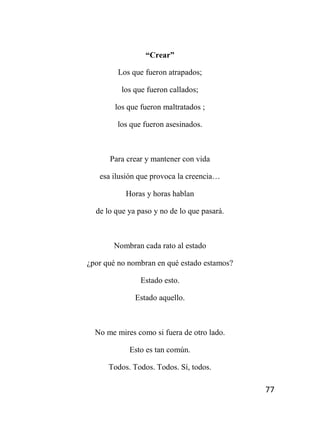 77
“Crear”
Los que fueron atrapados;
los que fueron callados;
los que fueron maltratados ;
los que fueron asesinados.
Para crear y mantener con vida
esa ilusión que provoca la creencia…
Horas y horas hablan
de lo que ya paso y no de lo que pasará.
Nombran cada rato al estado
¿por qué no nombran en qué estado estamos?
Estado esto.
Estado aquello.
No me mires como si fuera de otro lado.
Esto es tan común.
Todos. Todos. Todos. Sí, todos.
 
