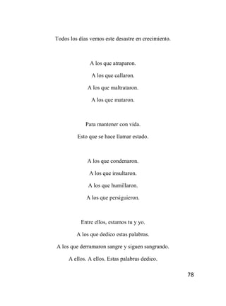 78
Todos los días vemos este desastre en crecimiento.
A los que atraparon.
A los que callaron.
A los que maltrataron.
A los que mataron.
Para mantener con vida.
Esto que se hace llamar estado.
A los que condenaron.
A los que insultaron.
A los que humillaron.
A los que persiguieron.
Entre ellos, estamos tu y yo.
A los que dedico estas palabras.
A los que derramaron sangre y siguen sangrando.
A ellos. A ellos. Estas palabras dedico.
 