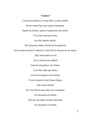 7
“Límites”
Convertí en pedazos, no hay dolor, no hay perdón.
En mi cuerpo hay unas cuantas tormentas.
Saturé los límites, sature el reglamento del existir.
Ya no hay nada que temer,
por ello soporte mucho.
Mi existencia estaba al borde de la perdición.
Sin la razón me atreví a destruir el odio de los rincones de mi mente.
¡Hay tanto poder en mí!
¡Es la valentía que adquirí!
Convertí en pedazos los límites,
ya no hay nada que temer,
convertí en pedazos esos límites.
No me interesa lo que llamas lógica,
todo siento natural.
He visto todo lo que nunca vas a imaginar.
No encuentro el control,
deje que mis bajos instintos dominen.
No encuentro el control,
 