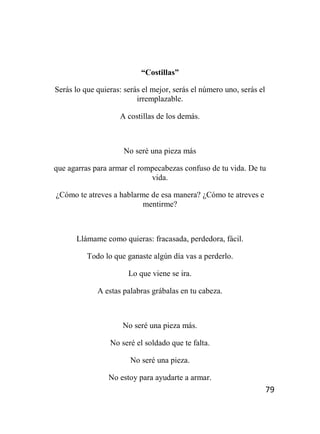 79
“Costillas”
Serás lo que quieras: serás el mejor, serás el número uno, serás el
irremplazable.
A costillas de los demás.
No seré una pieza más
que agarras para armar el rompecabezas confuso de tu vida. De tu
vida.
¿Cómo te atreves a hablarme de esa manera? ¿Cómo te atreves e
mentirme?
Llámame como quieras: fracasada, perdedora, fácil.
Todo lo que ganaste algún día vas a perderlo.
Lo que viene se ira.
A estas palabras grábalas en tu cabeza.
No seré una pieza más.
No seré el soldado que te falta.
No seré una pieza.
No estoy para ayudarte a armar.
 