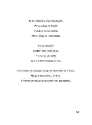 80
Podrás manipular a todo una nación.
Pero conmigo no podrás.
Manipula a quien quieras
pero conmigo no te involucres.
Por un momento
puedes verme como un ser.
Y no como una pieza
de este horroroso rompecabezas.
Mis costillas no arrancaras para poder mantenerte en el poder.
Mis costillas son mías, no tuyas.
Recuerda esto: mis costillas nunca van a pertenecerte.
 
