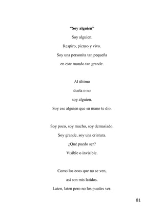 81
“Soy alguien”
Soy alguien.
Respiro, pienso y vivo.
Soy una personita tan pequeña
en este mundo tan grande.
Al último
duela o no
soy alguien.
Soy ese alguien que su mano te dio.
Soy poco, soy mucho, soy demasiado.
Soy grande, soy una criatura.
¿Qué puedo ser?
Visible o invisible.
Como los ecos que no se ven,
así son mis latidos.
Laten, laten pero no los puedes ver.
 