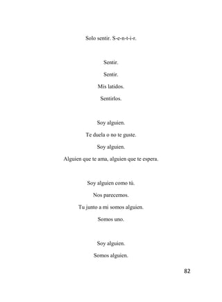 82
Solo sentir. S-e-n-t-i-r.
Sentir.
Sentir.
Mis latidos.
Sentirlos.
Soy alguien.
Te duela o no te guste.
Soy alguien.
Alguien que te ama, alguien que te espera.
Soy alguien como tú.
Nos parecemos.
Tu junto a mi somos alguien.
Somos uno.
Soy alguien.
Somos alguien.
 