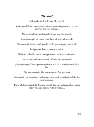 83
“Me excedí”
Sufriendo por los demás. Me excedí.
Viviendo al límite, con mis emociones, con mis pasiones, con mis
errores, con mis ensayos.
No aceptándome, rechazando lo que soy. Me excedí.
Renegando por no poder complacer al otro. Me excedí.
Ahora que el tiempo pasó, puedo ver lo que siempre estuvo allí.
La época de los excesos se terminó.
Nadie es culpable, nadie es responsable, nadie es condenado.
Las cicatrices siempre estarán. Eso es incuestionable.
¿Hoy quién soy? Soy algo que está más allá de la adolescencia de la
flor.
Flor que adolecía, flor que maduró, flor que amó.
Me excedí con los mitos románticos, me excedí cuando desafiaba las
instrucciones.
En la adolescencia de la flor, me excedí. Por eso, estas palabras están
más vivas que nunca. Adolescencia…
 
