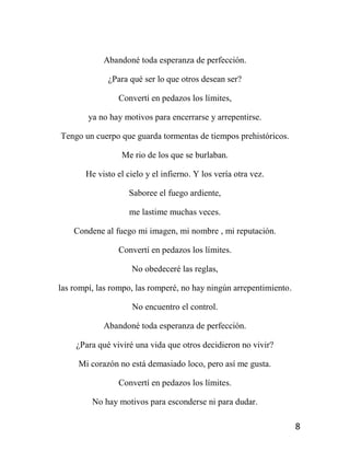 8
Abandoné toda esperanza de perfección.
¿Para qué ser lo que otros desean ser?
Convertí en pedazos los límites,
ya no hay motivos para encerrarse y arrepentirse.
Tengo un cuerpo que guarda tormentas de tiempos prehistóricos.
Me rio de los que se burlaban.
He visto el cielo y el infierno. Y los vería otra vez.
Saboree el fuego ardiente,
me lastime muchas veces.
Condene al fuego mi imagen, mi nombre , mi reputación.
Convertí en pedazos los límites.
No obedeceré las reglas,
las rompí, las rompo, las romperé, no hay ningún arrepentimiento.
No encuentro el control.
Abandoné toda esperanza de perfección.
¿Para qué viviré una vida que otros decidieron no vivir?
Mi corazón no está demasiado loco, pero así me gusta.
Convertí en pedazos los límites.
No hay motivos para esconderse ni para dudar.
 