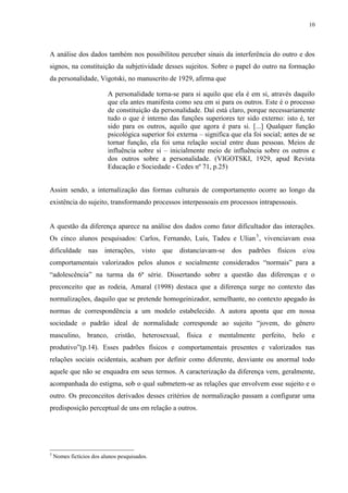 10
A análise dos dados também nos possibilitou perceber sinais da interferência do outro e dos
signos, na constituição da subjetividade desses sujeitos. Sobre o papel do outro na formação
da personalidade, Vigotski, no manuscrito de 1929, afirma que
A personalidade torna-se para si aquilo que ela é em si, através daquilo
que ela antes manifesta como seu em si para os outros. Este é o processo
de constituição da personalidade. Daí está claro, porque necessariamente
tudo o que é interno das funções superiores ter sido externo: isto é, ter
sido para os outros, aquilo que agora é para si. [...] Qualquer função
psicológica superior foi externa – significa que ela foi social; antes de se
tornar função, ela foi uma relação social entre duas pessoas. Meios de
influência sobre si – inicialmente meio de influência sobre os outros e
dos outros sobre a personalidade. (VIGOTSKI, 1929, apud Revista
Educação e Sociedade - Cedes nº 71, p.25)
Assim sendo, a internalização das formas culturais de comportamento ocorre ao longo da
existência do sujeito, transformando processos interpessoais em processos intrapessoais.
A questão da diferença aparece na análise dos dados como fator dificultador das interações.
Os cinco alunos pesquisados: Carlos, Fernando, Luís, Tadeu e Ulian3
, vivenciavam essa
dificuldade nas interações, visto que distanciavam-se dos padrões físicos e/ou
comportamentais valorizados pelos alunos e socialmente considerados “normais” para a
“adolescência” na turma da 6ª série. Dissertando sobre a questão das diferenças e o
preconceito que as rodeia, Amaral (1998) destaca que a diferença surge no contexto das
normalizações, daquilo que se pretende homogeinizador, semelhante, no contexto apegado às
normas de correspondência a um modelo estabelecido. A autora aponta que em nossa
sociedade o padrão ideal de normalidade corresponde ao sujeito “jovem, do gênero
masculino, branco, cristão, heterosexual, física e mentalmente perfeito, belo e
produtivo”(p.14). Esses padrões físicos e comportamentais presentes e valorizados nas
relações sociais ocidentais, acabam por definir como diferente, desviante ou anormal todo
aquele que não se enquadra em seus termos. A caracterização da diferença vem, geralmente,
acompanhada do estigma, sob o qual submetem-se as relações que envolvem esse sujeito e o
outro. Os preconceitos derivados desses critérios de normalização passam a configurar uma
predisposição perceptual de uns em relação a outros.
3
Nomes fictícios dos alunos pesquisados.
 