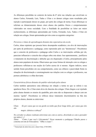 11
As diferenças percebidas no contexto da turma da 6ª série nas relações que envolviam os
alunos Carlos, Fernando, Luís, Tadeu e Ulian e os demais colegas eram ressaltadas pela
rejeição à participação desses no grupo, por parte dos colegas de turma. Essas diferenças se
referiam ao distanciamento desses cinco alunos dos padrões físicos e comportamentais
valorizados em nossa sociedade. Com a finalidade de possibilitar ao leitor um maior
esclarecimento, as diferenças apresentadas por Carlos, Fernando, Luís, Tadeu e Ulian em
relação aos colegas, foram apresentadas por nós como as seguintes categorias:
Percursos e ritmos de aprendizagem distantes das expectativas da escola
Carlos, aluno repetente que possuía baixo desempenho acadêmico, era alvo de intervenções
por parte de professores e pedagoga, como repreensão pelo seu “desinteresse”. Percebemos
que o conceito de professores e pedagoga sobre Carlos e as intervenções sofridas por ele,
pareciam influenciar o conceito dos colegas sobre este aluno. Isso aparentemente, justificava
o tratamento de discriminação e deboche que era dispensado a Carlos, principalmente pelos
alunos mais populares da turma. Observamos que essas formas de interação com os colegas e
professores refletiam-se nas noções de Carlos acerca de si mesmo. Alguns indícios, nesse
sentido foram percebidos em seu comportamento, como seu silêncio e passividade frente às
situações de discriminação e constrangimento nas relações com os colegas e professores, sua
postura cabisbaixa e o olhar desviante.
Características físicas distantes do padrão valorizado pelos alunos
Carlos também apresentava uma diferença em relação a turma no que se referia à sua
aparência física. Ele e Ulian eram alvos de chacotas dos colegas. Ulian chegou a ser rejeitado
pelas alunas durante os ensaios de quadrilha, pois estas não se dispuseram a dançar com um
menino “gordo”. Percebemos os reflexos desse tratamento discriminatório na fala dos
próprios alunos, durante as entrevistas:
Ulian: Só por causa que eu sou gordo eu tenho que ficar longe deles, por causa que eles
são
magro. (abaixa a cabeça)4
No corredor os alunos realizam entrevistas uns com os outros, divertindo-se com o gravador
nas mãos.[...]
Tânia: Como é que você é fisicamente? Nesse momento a pedagoga Cláudia passa e
comenta em tom de brincadeira: “Olha o corpo!”.
4
Transcrição de entrevista com o aluno Ulian, 27/05/2003.
 