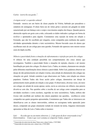 12
Carlos: (sorri) Eu sou gordo..5
.
A origem social e a questão cultural
Fernando morava em um bairro de classe popular de Vitória, habitado por pescadores e
catadores de caranguejo. O aluno fazia uso de várias gírias e possuía um gingado no andar
caracterizado por um balanço com o corpo e movimentos amplos dos braços. Quando parecia
aborrecido repetia um gesto com a mão, colocando os dedos indicador e polegar em forma de
revólver e apontando-o para alguém. Constatamos uma rejeição da turma em relação a
Fernando, que não foi escolhido por ninguém, como companhia para nenhuma das quatro
atividades apresentadas durante o teste sociométrico. Mesmo havendo casos de alunos que
escolheram mais de um colega para uma questão, Fernando não apareceu nem mesmo nesses
casos de dupla escolha.
Silêncio e passividade frente a situações de enfrentamento e rejeição por parte dos colegas
O silêncio foi uma condição percebida nos comportamentos dos cinco alunos que
investigamos. Também a passividade frente a situações de rejeição, chacota e até mesmo
humilhação por parte dos colegas. Os alunos Luís e Tadeu, no entanto, chamaram-nos atenção
pelas diferentes manifestações desse silencio e passividade. Sobre Luís, pudemos observar um
desejo de não pertencimento em relação à turma, uma atitude de afastamento dos colegas nas
situações em geral. Atitude contrária à que observamos em Tadeu, com relação aos alunos
populares. Embora Tadeu não fosse aceito pelos colegas, demonstrou um desejo de
pertencimento muito grande em relação a esse grupo. O observamos, diversas vezes, em meio
aos colegas em atitude de escuta apenas; assim, ouvia as conversas em silêncio, mas parecia
divertir-se com elas. Nas questões sobre a escolha de um colega como companhia para as
atividades escolares e extra escolares, sugeridas no teste sociométrico, Tadeu, embora não
tivesse sido escolhido por nenhum dos alunos populares nas questões, escolheu-os como
companhia nas quatro perguntas apresentadas. Constatamos que Tadeu não se interessava em
identificar-se com os alunos introvertidos, embora no sociograma tenha aparecido junto
desses, compondo um grupo claramente isolado do restante da turma. Julgamos interessante
apresentar as falas de Luís e Tadeu sobre si mesmos:
Luís: Eu acho que eu sou muito silencioso. [...] não gosto de ficar conversando à toa.6
Entrevistadora: Como é que você costuma se comportar Tadeu, sempre?
5
Transcrição de entrevista da aluna Tânia com o aluno Carlos, 17/07/2003.
6
Transcrição de entrevista com o aluno Luís, 27/05/2003.
 