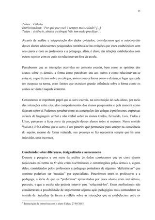 13
Tadeu: Calado.
Entrevistadora: Por quê que você é sempre mais calado? [...]
Tadeu : (silêncio, abaixa a cabeça) Não tem nada pra dizer..7
.
Através da análise e interpretação dos dados coletados, consideramos que o autoconceito
desses alunos adolescentes pesquisados constituía-se nas relações que estes estabeleciam com
seus pares e com os professores e a pedagoga, além, é claro, das relações estabelecidas com
outros sujeitos com os quais se relacionavam fora da escola.
Percebemos que as interações ocorridas no contexto escolar, bem como as opiniões dos
alunos sobre os demais, a forma como percebiam uns aos outros e como relacionavam-se
entre si, o que diziam sobre os colegas, assim como a forma como o diziam, o lugar que cada
um ocupava na turma, eram fatores que exerciam grande influência sobre a forma como os
alunos se viam e naquele contexto.
Constatamos o importante papel que o outro exercia, na constituição de cada aluno, por meio
das interações entre eles, dos comportamentos dos alunos pesquisados e pela maneira como
falavam sobre si. Pudemos perceber como as concepções dos colegas e professores, expressas
através de linguagem verbal e não verbal sobre os alunos Carlos, Fernando, Luís, Tadeu e
Ulian, passavam a fazer parte da concepção desses alunos sobre si mesmos. Nesse sentido
Wallon (1975) afirma que o outro é um parceiro que permanece para sempre na consciência
do sujeito, mesmo de forma reduzida, sua presença se faz necessária sempre que há uma
indecisão, uma incerteza.
Concluindo: sobre diferenças, desigualdades e autoconceito
Durante a pesquisa e por meio da análise de dados constatamos que os cinco alunos
focalizados na turma da 6ª série eram discriminados e constrangidos pelos demais e, alguns
deles, considerados pelos professores e pedagoga portadores de algumas “deficiências” que
somente poderiam ser “tratadas” por especialistas. Percebemos entre os professores e a
pedagoga, a idéia de que os “problemas” apresentados por esses alunos eram individuais,
pessoais, e que a escola não poderia intervir para “solucioná-los”. Esses profissionais não
consideravam a possibilidade de implementar alguma ação pedagógica mais contundente no
sentido de trabalhar de forma a refletir sobre as interações que se estabeleciam entre os
7
Transcrição de entrevista com o aluno Tadeu, 27/05/2003.
 