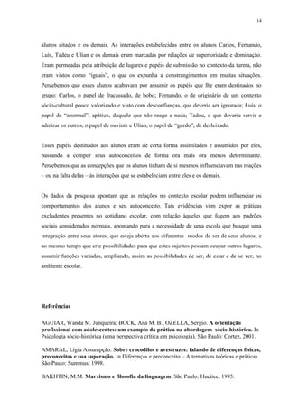 14
alunos citados e os demais. As interações estabelecidas entre os alunos Carlos, Fernando,
Luís, Tadeu e Ulian e os demais eram marcadas por relações de superioridade e dominação.
Eram permeadas pela atribuição de lugares e papéis de submissão no contexto da turma, não
eram vistos como “iguais”, o que os expunha a constrangimentos em muitas situações.
Percebemos que esses alunos acabavam por assumir os papéis que lhe eram destinados no
grupo: Carlos, o papel de fracassado, de bobo; Fernando, o de originário de um contexto
sócio-cultural pouco valorizado e visto com desconfianças, que deveria ser ignorada; Luís, o
papel de “anormal”, apático, daquele que não reage a nada; Tadeu, o que deveria servir e
admirar os outros, o papel de ouvinte e Ulian, o papel de “gordo”, de desleixado.
Esses papéis destinados aos alunos eram de certa forma assimilados e assumidos por eles,
passando a compor seus autoconceitos de forma ora mais ora menos determinante.
Percebemos que as concepções que os alunos tinham de si mesmos influenciavam nas reações
– ou na falta delas – às interações que se estabeleciam entre eles e os demais.
Os dados da pesquisa apontam que as relações no contexto escolar podem influenciar os
comportamentos dos alunos e seu autoconceito. Tais evidências vêm expor as práticas
excludentes presentes no cotidiano escolar, com relação àqueles que fogem aos padrões
sociais considerados normais, apontando para a necessidade de uma escola que busque uma
integração entre seus atores, que esteja aberta aos diferentes modos de ser de seus alunos, e
ao mesmo tempo que crie possibilidades para que estes sujeitos possam ocupar outros lugares,
assumir funções variadas, ampliando, assim as possibilidades de ser, de estar e de se ver, no
ambiente escolar.
Referências
AGUIAR, Wanda M. Junqueira; BOCK, Ana M. B.; OZELLA, Sergio. A orientação
profissional com adolescentes: um exemplo da prática na abordagem sócio-histórica. In
Psicologia sócio-histórica (uma perspectiva crítica em psicologia). São Paulo: Cortez, 2001.
AMARAL, Lígia Assumpção. Sobre crocodilos e avestruzes: falando de diferenças físicas,
preconceitos e sua superação. In Diferenças e preconceito – Alternativas teóricas e práticas.
São Paulo: Summus, 1998.
BAKHTIN, M.M. Marxismo e filosofia da linguagem. São Paulo: Hucitec, 1995.
 