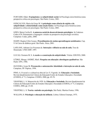 15
FURTADO, Odair. O psiquismo e a subjetividade social. In Psicologia sócio-histórica (uma
perspectiva crítica em psicologia). São Paulo: Cortez, 2001.
GONÇALVES, Maria da Graça M. A psicologia como ciência do sujeito e da
subjetividade: a historicidade como noção básica. In Psicologia sócio-histórica (uma
perspectiva crítica em psicologia). São Paulo: Cortez, 2001.
GÓES, Maria Cecília R. A natureza social do desenvolvimento psicológico. In Cadernos
Cedes nº24. Pensamento e linguagem: estudos na perspectiva da psicologia soviética.
Campinas: Cedes, julho, 2000.
HAIDT, Regina Célia Cazaux. Procedimentos de ensino-aprendizagem socializantes. Cap.
9. In Curso de didática geral. São Paulo: Ática, 2001.
LAPLANE, Adriana Lia Friszman de. Interação e silêncio na sala de aula. Tese de
Doutorado. UNICAMP, 1997.
LUCAS, Cleonara M. S. A escola e a construção da subjetividade. Vitória: EDUFES, 2000.
LÜDKE, Menga; ANDRÉ, Marli. Pesquisa em educação: abordagens qualitativas. São
Paulo: EPU, 1986.
OLIVEIRA, Ivone M. Preconceito e autoconceito: identidade e interação na sala de aula.
Campinas, SP: Papirus, 1994.
PINO, A. O social e o cultural na obra de Lev S. Vigotski. In: Educação e Sociedade.
Revista Quadrimestral de Ciência da Educação/Centro de Estudos Educação e Sociedade
(CEDES), nº 71, Campinas: CEDES, 2000, pp. 45-78.
VIGOTSKI, L. S. Manuscrito de 1929. In: Educação e Sociedade. Revista Quadrimestral de
Ciência da Educação/Centro de Estudos Educação e Sociedade (CEDES), nº 71, Campinas:
CEDES, 2000, pp. 23-44.
VIGOTSKI, L. S. Teoria e método em psicologia. São Paulo: Martins Fontes, 1996.
WALLON, H. Psicologia e educação da infância. Lisboa: Editora Estampa, 1975.
 