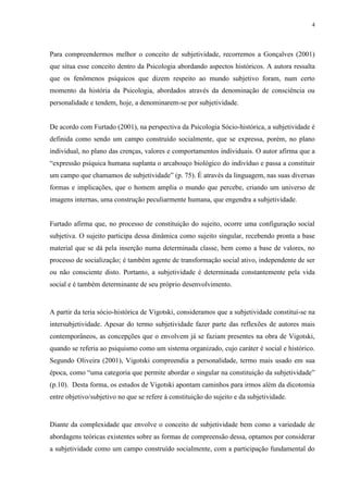 4
Para compreendermos melhor o conceito de subjetividade, recorremos a Gonçalves (2001)
que situa esse conceito dentro da Psicologia abordando aspectos históricos. A autora ressalta
que os fenômenos psíquicos que dizem respeito ao mundo subjetivo foram, num certo
momento da história da Psicologia, abordados através da denominação de consciência ou
personalidade e tendem, hoje, a denominarem-se por subjetividade.
De acordo com Furtado (2001), na perspectiva da Psicologia Sócio-histórica, a subjetividade é
definida como sendo um campo construído socialmente, que se expressa, porém, no plano
individual, no plano das crenças, valores e comportamentos individuais. O autor afirma que a
“expressão psíquica humana suplanta o arcabouço biológico do indivíduo e passa a constituir
um campo que chamamos de subjetividade” (p. 75). É através da linguagem, nas suas diversas
formas e implicações, que o homem amplia o mundo que percebe, criando um universo de
imagens internas, uma construção peculiarmente humana, que engendra a subjetividade.
Furtado afirma que, no processo de constituição do sujeito, ocorre uma configuração social
subjetiva. O sujeito participa dessa dinâmica como sujeito singular, recebendo pronta a base
material que se dá pela inserção numa determinada classe, bem como a base de valores, no
processo de socialização; é também agente de transformação social ativo, independente de ser
ou não consciente disto. Portanto, a subjetividade é determinada constantemente pela vida
social e é também determinante de seu próprio desenvolvimento.
A partir da teria sócio-histórica de Vigotski, consideramos que a subjetividade constitui-se na
intersubjetividade. Apesar do termo subjetividade fazer parte das reflexões de autores mais
contemporâneos, as concepções que o envolvem já se faziam presentes na obra de Vigotski,
quando se referia ao psiquismo como um sistema organizado, cujo caráter é social e histórico.
Segundo Oliveira (2001), Vigotski compreendia a personalidade, termo mais usado em sua
época, como “uma categoria que permite abordar o singular na constituição da subjetividade”
(p.10). Desta forma, os estudos de Vigotski apontam caminhos para irmos além da dicotomia
entre objetivo/subjetivo no que se refere à constituição do sujeito e da subjetividade.
Diante da complexidade que envolve o conceito de subjetividade bem como a variedade de
abordagens teóricas existentes sobre as formas de compreensão dessa, optamos por considerar
a subjetividade como um campo construído socialmente, com a participação fundamental do
 