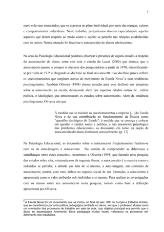 5
outro e de seus enunciados, que se expressa no plano individual, por meio das crenças, valores
e comportamentos individuais. Neste trabalho, pretendemos abordar especialmente aqueles
aspectos que dizem respeito ao modo como o sujeito se percebe nas relações estabelecidas
com os outros. Nossa intenção foi focalizar o autoconceito de alunos adolescentes.
Na área da Psicologia Educacional podemos observar a presença de alguns estudos a respeito
do autoconceito do aluno, entre eles está o estudo de Lucas (2000) que destaca que o
autoconceito passou a compor o interesse dos pesquisadores a partir de 1970, intensificando-
se por volta de 1975 e chegando ao declínio no final dos anos 80. Esse declínio parece refletir
os questionamentos que surgiram acerca do movimento da Escola Nova2
e suas tendências
psicologizantes. Também Oliveira (1994) chama atenção para esse declínio nas pesquisas
sobre o autoconceito na escola, destacando além dos aspectos citados outros de ordem
política, e ideológicos que atravessavam os estudos sobre autoconceito. Além da tendência
psicologizante, Oliveira cita que
À medida que se iniciam os questionamentos a respeito [...] da Escola
Nova e de sua contribuição ao funcionamento da Escola como
“aparelho ideológico do Estado”; à medida que se começa a colocar
em questão o caráter social e político, e não puramente psicológico
dos problemas educacionais, as discussões em torno da noção de
autoconceito do aluno diminuem sensivelmente. (p. 17)
Na Psicologia Educacional, as discussões sobre o autoconceito freqüentemente fundem-se
com as de auto-imagem e auto-estima. No sentido de compreender as diferenças e
semelhanças entre esses conceitos, recorremos a Oliveira (1994) que fazendo uma pesquisa
dos estudos sobre eles, sistematiza-os da seguinte forma: o autoconceito é a maneira como o
indivíduo se percebe, a atitude que tem de si mesmo; a auto-imagem, um sinônimo de
autoconceito, porém, com mais ênfase no aspecto social de sua formação; a auto-estima é
apresentada como o valor atribuído pelo indivíduo a si mesmo. Para realizar as investigações
com os alunos sobre seu autoconceito nesta pesquisa, tomam como base a definição
apresentada pos Oliveira.
2
A Escola Nova foi um movimento que se iniciou no final do séc. XIX na Europa e Estados Unidos,
que se caracterizou por uma prática pedagógica centrada no aluno, em que o professor atuava como
um orientador dos processos de trabalho em sala de aula, cujo objetivo principal era permitir que o
aluno se expressasse livremente. Essa pedagogia muitas vezes, valorizava os processos em
detrimento dos resultados.
 