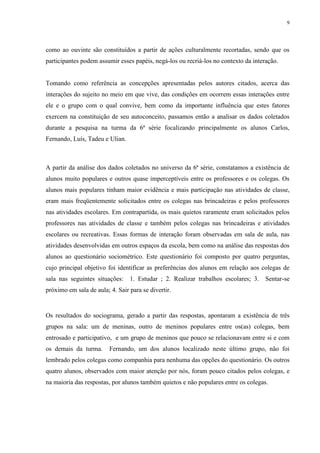 9
como ao ouvinte são constituídos a partir de ações culturalmente recortadas, sendo que os
participantes podem assumir esses papéis, negá-los ou recriá-los no contexto da interação.
Tomando como referência as concepções apresentadas pelos autores citados, acerca das
interações do sujeito no meio em que vive, das condições em ocorrem essas interações entre
ele e o grupo com o qual convive, bem como da importante influência que estes fatores
exercem na constituição de seu autoconceito, passamos então a analisar os dados coletados
durante a pesquisa na turma da 6ª série focalizando principalmente os alunos Carlos,
Fernando, Luís, Tadeu e Ulian.
A partir da análise dos dados coletados no universo da 6ª série, constatamos a existência de
alunos muito populares e outros quase imperceptíveis entre os professores e os colegas. Os
alunos mais populares tinham maior evidência e mais participação nas atividades de classe,
eram mais freqüentemente solicitados entre os colegas nas brincadeiras e pelos professores
nas atividades escolares. Em contrapartida, os mais quietos raramente eram solicitados pelos
professores nas atividades de classe e também pelos colegas nas brincadeiras e atividades
escolares ou recreativas. Essas formas de interação foram observadas em sala de aula, nas
atividades desenvolvidas em outros espaços da escola, bem como na análise das respostas dos
alunos ao questionário sociométrico. Este questionário foi composto por quatro perguntas,
cujo principal objetivo foi identificar as preferências dos alunos em relação aos colegas de
sala nas seguintes situações: 1. Estudar ; 2. Realizar trabalhos escolares; 3. Sentar-se
próximo em sala de aula; 4. Sair para se divertir.
Os resultados do sociograma, gerado a partir das respostas, apontaram a existência de três
grupos na sala: um de meninas, outro de meninos populares entre os(as) colegas, bem
entrosado e participativo, e um grupo de meninos que pouco se relacionavam entre si e com
os demais da turma. Fernando, um dos alunos localizado neste último grupo, não foi
lembrado pelos colegas como companhia para nenhuma das opções do questionário. Os outros
quatro alunos, observados com maior atenção por nós, foram pouco citados pelos colegas, e
na maioria das respostas, por alunos também quietos e não populares entre os colegas.
 