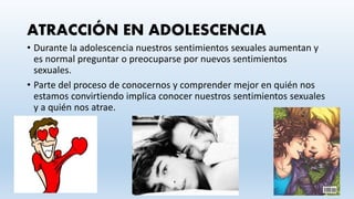 ATRACCIÓN EN ADOLESCENCIA
• Durante la adolescencia nuestros sentimientos sexuales aumentan y
es normal preguntar o preocuparse por nuevos sentimientos
sexuales.
• Parte del proceso de conocernos y comprender mejor en quién nos
estamos convirtiendo implica conocer nuestros sentimientos sexuales
y a quién nos atrae.
 