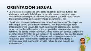 ORIENTACIÓN SEXUAL
• La orientación sexual debe ser abordada por los padres o tutores del
adolescente a través del diálogo. La escuela también juega un papel
fundamental con respecto a la instrucción sexual y puede abordarse de
diferentes maneras, como conferencias, documentos, etc.
• ¿Y cuándo y cómo debería comenzar esta educación sexual? Los expertos
indican que poco a poco desde la infancia. "Los hijos y las hijas harán
preguntas sobre la sexualidad mucho antes de la adolescencia: quieren
saber por qué hay diferencias entre los genitales, quieren saber sus
nombres, de dónde vienen los bebés, cómo nacen, por qué los cuerpos de
los niños son diferentes de sus cuerpos". de los adultos, por qué los novios
se besan en los labios. Si la familia proporciona progresivamente las
respuestas para los niños de acuerdo con su nivel de madurez y
comprensión, será mucho más sencillo hablar de sexo cuando son
adolescentes ".
 