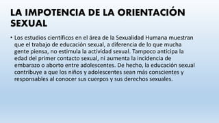 LA IMPOTENCIA DE LA ORIENTACIÓN
SEXUAL
• Los estudios científicos en el área de la Sexualidad Humana muestran
que el trabajo de educación sexual, a diferencia de lo que mucha
gente piensa, no estimula la actividad sexual. Tampoco anticipa la
edad del primer contacto sexual, ni aumenta la incidencia de
embarazo o aborto entre adolescentes. De hecho, la educación sexual
contribuye a que los niños y adolescentes sean más conscientes y
responsables al conocer sus cuerpos y sus derechos sexuales.
 