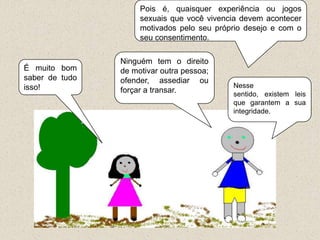 Pois é, quaisquer experiência ou jogos
                     sexuais que você vivencia devem acontecer
                     motivados pelo seu próprio desejo e com o
                     seu consentimento.

                Ninguém tem o direito
É muito bom     de motivar outra pessoa;
saber de tudo   ofender, assediar ou
isso!                                       Nesse
                forçar a transar.           sentido, existem leis
                                            que garantem a sua
                                            integridade.
 