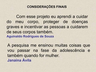 CONSIDERAÇÕES FINAIS


     Com esse projeto eu aprendi a cuidar
do meu corpo, proteger de doenças
graves e incentivar as pessoas a cuidarem
de seus corpos também.
Aguinaldo Rodrigues de Souza

A pesquisa me ensinou muitas coisas que
vou passar na fase da adolescência e
também quando for mulher.
Janaina Ávila
 