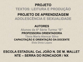 PROJETO
      TEXTOS: LEITURA E PRODUÇÃO
       PROJETO DE APRENDIZAGEM
      ADOLESCÊNCIA E SEXUALIDADE

                  AUTORES
         Alunos da 6ª Série Turma “B”
         PROFESSORA ORIENTADORA
           Tânia Maria Alencar Silva
     CAPACITAÇÃO E ORIENTAÇÃO DA DOCENTE
                Elda Diniz Lopes


ESCOLA ESTADUAL CeL JOÃO N. DE M. MALLET
     NTE – SERRA DO RONCADOR / NX
 