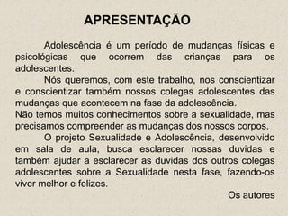 APRESENTAÇÃO
       Adolescência é um período de mudanças físicas e
psicológicas que ocorrem das crianças para os
adolescentes.
       Nós queremos, com este trabalho, nos conscientizar
e conscientizar também nossos colegas adolescentes das
mudanças que acontecem na fase da adolescência.
Não temos muitos conhecimentos sobre a sexualidade, mas
precisamos compreender as mudanças dos nossos corpos.
       O projeto Sexualidade e Adolescência, desenvolvido
em sala de aula, busca esclarecer nossas duvidas e
também ajudar a esclarecer as duvidas dos outros colegas
adolescentes sobre a Sexualidade nesta fase, fazendo-os
viver melhor e felizes.
                                               Os autores
 