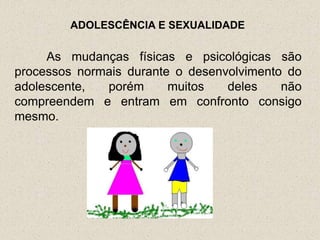 ADOLESCÊNCIA E SEXUALIDADE

     As mudanças físicas e psicológicas são
processos normais durante o desenvolvimento do
adolescente,  porém      muitos   deles    não
compreendem e entram em confronto consigo
mesmo.
 